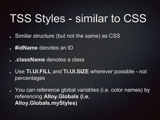 TSS Styles - similar to CSS
Similar structure (but not the same) as CSS
#idName denotes an ID
.className denotes a class
Use Ti.UI.FILL and Ti.UI.SIZE wherever possible - not
percentages
You can reference global variables (i.e. color names) by
referencing Alloy.Globals (i.e.
Alloy.Globals.myStyles)
 