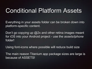 Conditional Platform Assets
Everything in your assets folder can be broken down into
platform-specific content.
Don’t go copying up @2x and other retina images meant
for iOS into your Android project - use the assets/iphone
folder!
Using font-icons where possible will reduce build size
The main reason Titanium app package sizes are large is
because of ASSETS!
 