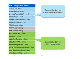 KMCConfiguration object
operations : string
imageSource : enum
                                         Eigenschaften für
                                        CaptureAndProcess
processAutomatically : bool
reviewImage : bool
imageQualityFeedback : bool
stabilizerFeedback : int
VRSLicense : string
VRSVersion : string
KMCversion : string
KFSServerURL : string
logoURL : string
caseTermRename : string
aboutBoxHTML : string                    Eigenschaften für
showSettingsButton : bool                (KFS) Integration
showCaptureSettingsScreen : void
void showHomeScreen : void
showCaseInfoFirst : bool
                                   40
 