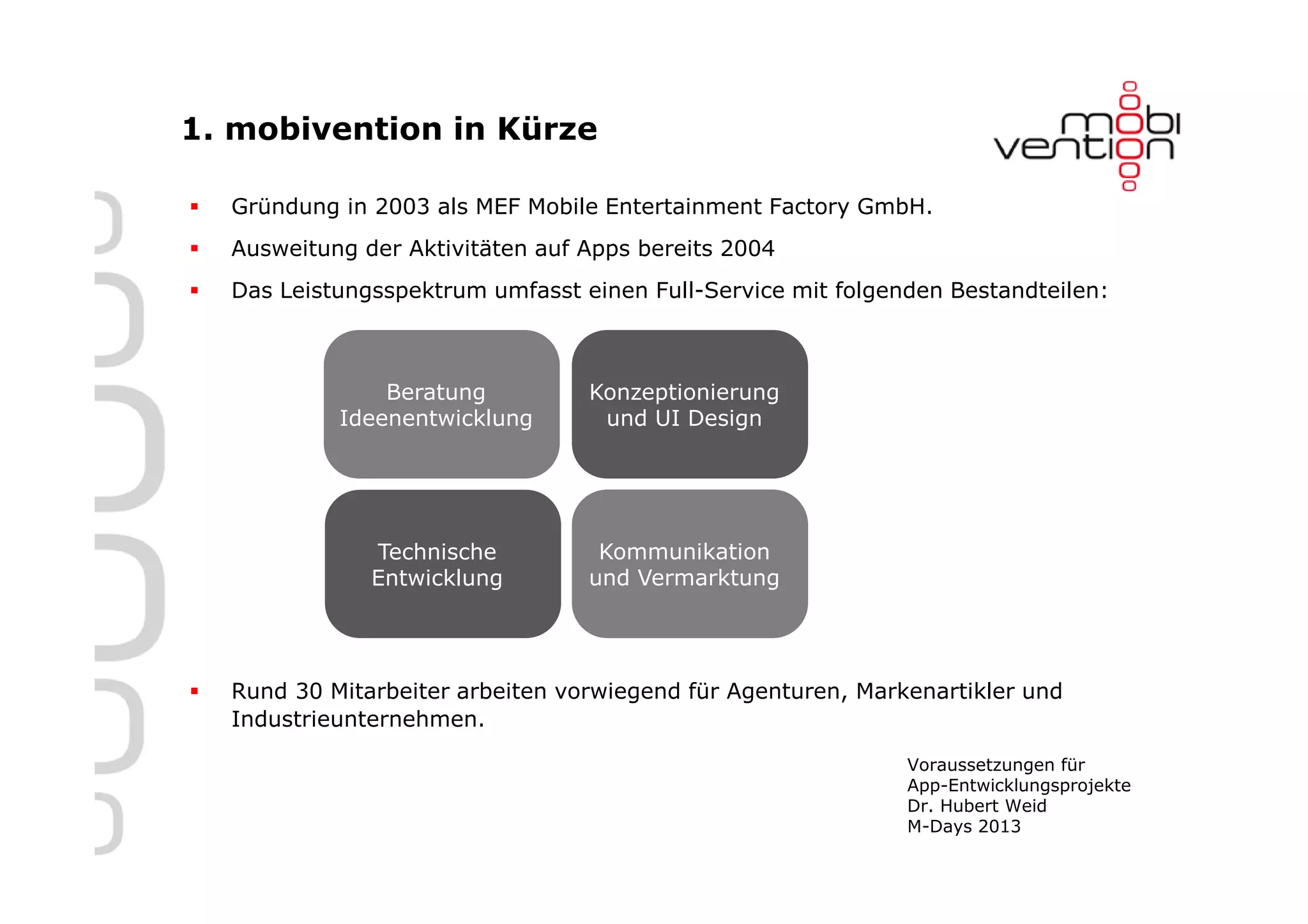 1. mobivention in Kürze

  Gründung in 2003 als MEF Mobile Entertainment Factory GmbH.
  Ausweitung der Aktivitäten auf Apps bereits 2004
  Das Leistungsspektrum umfasst einen Full-Service mit folgenden Bestandteilen:



               Beratung          Konzeptionierung
           Ideenentwicklung       und UI Design




              Technische          Kommunikation
              Entwicklung        und Vermarktung




  Rund 30 Mitarbeiter arbeiten vorwiegend für Agenturen, Markenartikler und
  Industrieunternehmen.

                                                             Voraussetzungen für
                                                             App-Entwicklungsprojekte
                                                             Dr. Hubert Weid
                                                             M-Days 2013
 