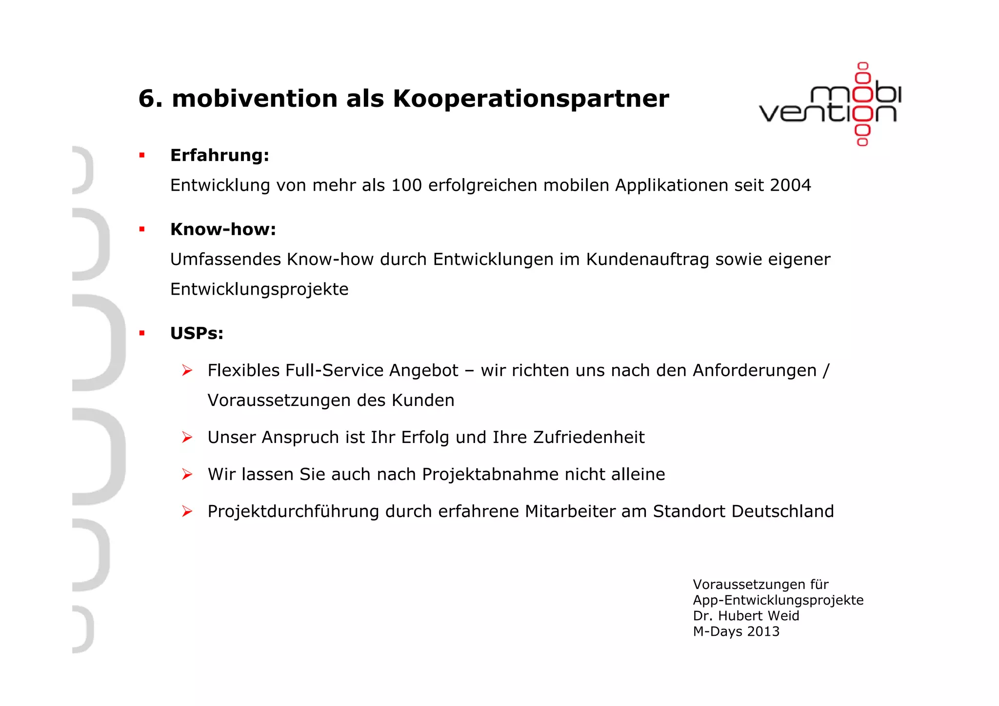 6. mobivention als Kooperationspartner

  Erfahrung:
  Entwicklung von mehr als 100 erfolgreichen mobilen Applikationen seit 2004

  Know-how:
  Umfassendes Know-how durch Entwicklungen im Kundenauftrag sowie eigener
  Entwicklungsprojekte

  USPs:

      Flexibles Full-Service Angebot – wir richten uns nach den Anforderungen /
      Voraussetzungen des Kunden

      Unser Anspruch ist Ihr Erfolg und Ihre Zufriedenheit

      Wir lassen Sie auch nach Projektabnahme nicht alleine

      Projektdurchführung durch erfahrene Mitarbeiter am Standort Deutschland



                                                              Voraussetzungen für
                                                              App-Entwicklungsprojekte
                                                              Dr. Hubert Weid
                                                              M-Days 2013
 
