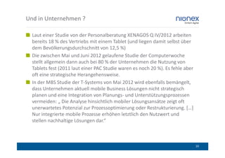 Und in Unternehmen ?

  Laut einer Studie von der Personalberatung XENAGOS Q IV/2012 arbeiten
  bereits 18 % des Vertriebs mit einem Tablet (und liegen damit selbst über
  dem Bevölkerungsdurchschnitt von 12,5 %)
  Die zwischen Mai und Juni 2012 gelaufene Studie der Computerwoche
  stellt allgemein dann auch bei 80 % der Unternehmen die Nutzung von
  Tablets fest (2011 laut einer PAC Studie waren es noch 20 %). Es fehle aber
  oft eine strategische Herangehensweise.
  In der MBS Studie der T-Systems von Mai 2012 wird ebenfalls bemängelt,
  dass Unternehmen aktuell mobile Business Lösungen nicht strategisch
  planen und eine Integration von Planungs- und Unterstützungsprozessen
  vermeiden: „ Die Analyse hinsichtlich mobiler Lösungsansätze zeigt oft
  unerwartetes Potenzial zur Prozessoptimierung oder Restrukturierung. […]
  Nur integrierte mobile Prozesse erhöhen letztlich den Nutzwert und
  stellen nachhaltige Lösungen dar.“



                                                                                10
 