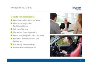 Notebook vs. Tablet


Einsatz von Notebooks
  Kein finanzieller Mehraufwand
  Einschränkung in den
  Funktionalitäten
  Zeit zum Starten
  Mauer bei Frontalgespräch
  Benutzung lediglich durch Vertrieb
  Kunde ist primär Zuhörer und
  Beobachter
  Förderung des Monologs
  Passive Kundenansprache




                                       12
 