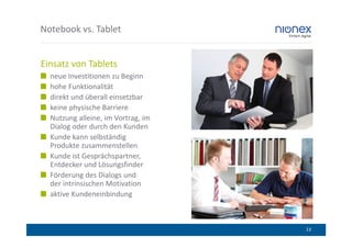 Notebook vs. Tablet


Einsatz von Tablets
  neue Investitionen zu Beginn
  hohe Funktionalität
  direkt und überall einsetzbar
  keine physische Barriere
  Nutzung alleine, im Vortrag, im
  Dialog oder durch den Kunden
  Kunde kann selbständig
  Produkte zusammenstellen
  Kunde ist Gesprächspartner,
  Entdecker und Lösungsfinder
  Förderung des Dialogs und
  der intrinsischen Motivation
  aktive Kundeneinbindung



                                    13
 