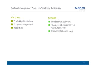 Anforderungen an Apps im Vertrieb & Service


Vertrieb                       Service
  Produktpräsentation             Kundenmanagement
  Kundenmanagement                Tools zur Übernahme von
  Reporting                       Wartungsdaten
                                  Dokumentationen i.w.S.




                                                            18
 