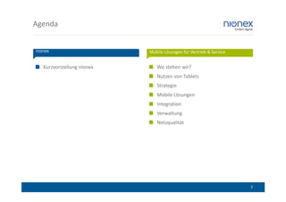 Agenda


nionex                      Mobile Lösungen für Vertrieb & Service


   Kurzvorstellung nionex      Wo stehen wir?
                               Nutzen von Tablets
                               Strategie
                               Mobile Lösungen
                               Integration
                               Verwaltung
                               Netzqualität




                                                                     3
 