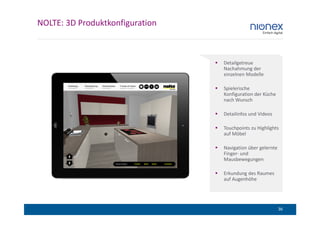 NOLTE: 3D Produktkonfiguration



                                 Detailgetreue
                                 Nachahmung der
                                 einzelnen Modelle

                                 Spielerische
                                 Konfiguration der Küche
                                 nach Wunsch

                                 Detailinfos und Videos

                                 Touchpoints zu Highlights
                                 auf Möbel

                                 Navigation über gelernte
                                 Finger- und
                                 Mausbewegungen

                                 Erkundung des Raumes
                                 auf Augenhöhe




                                                            36
 