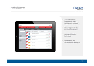 Artikelstamm



               Artikelstamm mit
               Eingrenzung über
               Gruppierung möglich

               Filtermöglichkeit über
               lokalen Datenbestand

               Detailansicht zum
               Datensatz

               Keine Pflege des
               Artikelstamms auf Gerät




                                         39
 