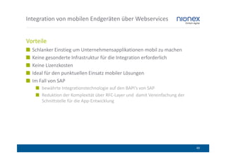 Integration von mobilen Endgeräten über Webservices


Vorteile
  Schlanker Einstieg um Unternehmensapplikationen mobil zu machen
  Keine gesonderte Infrastruktur für die Integration erforderlich
  Keine Lizenzkosten
  Ideal für den punktuellen Einsatz mobiler Lösungen
  Im Fall von SAP
      bewährte Integrationstechnologie auf den BAPI‘s von SAP
      Reduktion der Komplexität über RFC-Layer und damit Vereinfachung der
      Schnittstelle für die App-Entwicklung




                                                                             49
 