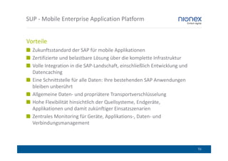 SUP - Mobile Enterprise Application Platform


Vorteile
  Zukunftsstandard der SAP für mobile Applikationen
  Zertifizierte und belastbare Lösung über die komplette Infrastruktur
  Volle Integration in die SAP-Landschaft, einschließlich Entwicklung und
  Datencaching
  Eine Schnittstelle für alle Daten: Ihre bestehenden SAP Anwendungen
  bleiben unberührt
  Allgemeine Daten- und propriätere Transportverschlüsselung
  Hohe Flexibilität hinsichtlich der Quellsysteme, Endgeräte,
  Applikationen und damit zukünftiger Einsatzszenarien
  Zentrales Monitoring für Geräte, Applikations-, Daten- und
  Verbindungsmanagement



                                                                            51
 