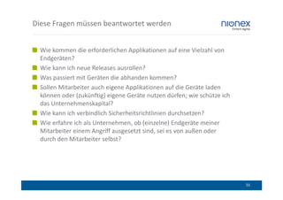 Diese Fragen müssen beantwortet werden


  Wie kommen die erforderlichen Applikationen auf eine Vielzahl von
  Endgeräten?
  Wie kann ich neue Releases ausrollen?
  Was passiert mit Geräten die abhanden kommen?
  Sollen Mitarbeiter auch eigene Applikationen auf die Geräte laden
  können oder (zukünftig) eigene Geräte nutzen dürfen; wie schütze ich
  das Unternehmenskapital?
  Wie kann ich verbindlich Sicherheitsrichtlinien durchsetzen?
  Wie erfahre ich als Unternehmen, ob (einzelne) Endgeräte meiner
  Mitarbeiter einem Angriff ausgesetzt sind, sei es von außen oder
  durch den Mitarbeiter selbst?




                                                                         55
 
