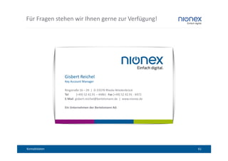 Für Fragen stehen wir Ihnen gerne zur Verfügung!




               Gisbert Reichel
               Key Account Manager

               Ringstraße 16 – 20 | D-33378 Rheda-Wiedenbrück
               Tel     [+49] 52 42.91 – 4486| Fax [+49] 52 42.91 - 6972
               E-Mail gisbert.reichel@bertelsmann.de | www.nionex.de

               Ein Unternehmen der Bertelsmann AG




Kontaktdaten                                                              61
 