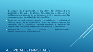 ►   El concurso de programación.- es importante dar continuidad a la
    preparación del grupo de alumnos talentosos que posicionan a la
    institución como ganador en los concursos, a nivel estado una de las
    mejores opciones para el estudio de informática.
►   Desarrollo de Aplicaciones.- Aportar conocimientos y actitudes al
    alumno dentro de su especialidad para que puedan resolver las
    carencias que la comunidad presente mediante el desarrollo de
    aplicaciones y así mismo su participación dentro de la vida laboral.
►   Participación            en          eventos       extracurriculares:
    talleres, conferencias, capacitaciones.




ACTIVIDADES PRINCIPALES
 