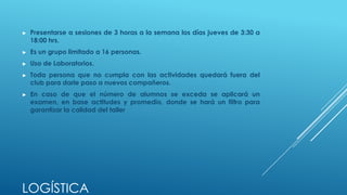 ►   Presentarse a sesiones de 3 horas a la semana los días jueves de 3:30 a
    18:00 hrs.
►   Es un grupo limitado a 16 personas.
►   Uso de Laboratorios.
►   Toda persona que no cumpla con las actividades quedará fuera del
    club para darle paso a nuevos compañeros.
►   En caso de que el número de alumnos se exceda se aplicará un
    examen, en base actitudes y promedio, donde se hará un filtro para
    garantizar la calidad del taller




LOGÍSTICA
 