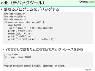 • 落ちるプログラムをデバッグする
• rで実行して落ちたところでbtでバックトレースをみる
gdb（デバッグツール）
#include <stdio.h>
#include <stdlib.h>
#include <memory.h>
int main(int argc, char *argv[]) {
char buf[32];
int n = argc == 1 ? 10 : atoi(argv[1]);
printf("n=%d¥n", n);
memset(buf, 'A', n);
printf("n=%d¥n", n);
printf("buf[%d-1]=%c¥n", n, buf[n - 1]);
}
gcc -g t.cpp
gdb --args ./aout 10000
r
...
Program received signal SIGSEGV, Segmentation fault.
10/30
 