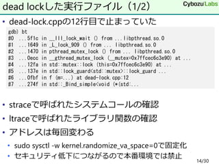 • dead-lock.cppの12行目で止まっていた
• straceで呼ばれたシステムコールの確認
• ltraceで呼ばれたライブラリ関数の確認
• アドレスは毎回変わる
• sudo sysctl -w kernel.randomize_va_space=0で固定化
• セキュリティ低下につながるので本番環境では禁止
dead lockした実行ファイル（1/2）
gdb) bt
#0 ...5f1c in __lll_lock_wait () from ...libpthread.so.0
#1 ...1649 in _L_lock_909 () from ... libpthread.so.0
#2 ...1470 in pthread_mutex_lock () from ... libpthread.so.0
#3 ...0ecc in __gthread_mutex_lock (__mutex=0x7ffcec6c3e90) at ...
#4 ...12fa in std::mutex::lock (this=0x7ffcec6c3e90) at ...
#5 ...137e in std::lock_guard<std::mutex>::lock_guard ...
#6 ...0fbf in f (m=...) at dead-lock.cpp:12
#7 ...274f in std::_Bind_simple<void (*(std:...
14/30
 