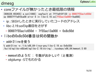• coreファイルが無かったとき最低限の情報
• ip ; SEGVしたときに実行していたコードのアドレス
• libc-2.19.soのip番目をさがす
• 00007f55ac1c650d - 7f55ac13a000 = 0x8c50d
• libcの0x8c50d番目は何の関数か
• addr2lineを使う
• memsetのようだ ; 引数がおかしい?（と推測）
• objdump -Sでもわかる
dmesg
[609339.455455] a.out[1088]: segfault at 7fffa910f130 ip 00007f55ac1c650d
sp 00007fffa910ca08 error 6 in libc-2.19.so[7f55ac13a000+1ba000]
% addr2line -e /lib/x86_64-linux-gnu/libc-2.19.so 0x8c50d
/build/eglibc-oGUzwX/eglibc-2.19/string/../sysdeps/x86_64/memset.S:80
16/30
 