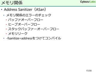 • Address Sanitizer（ASan）
• メモリ関係のエラーのチェック
• バッファオーバーフロー
• ヒープオーバーフロー
• スタックバッファーオーバーフロー
• メモリリーク
• -fsanitize=addressをつけてコンパイル
メモリ関係
17/30
 