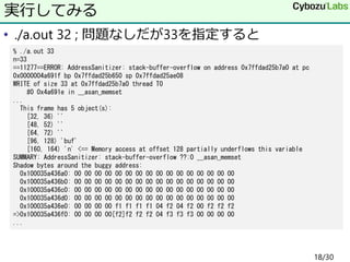 • ./a.out 32 ; 問題なしだが33を指定すると
実行してみる
% ./a.out 33
n=33
==11277==ERROR: AddressSanitizer: stack-buffer-overflow on address 0x7ffdad25b7a0 at pc
0x0000004a691f bp 0x7ffdad25b650 sp 0x7ffdad25ae08
WRITE of size 33 at 0x7ffdad25b7a0 thread T0
#0 0x4a691e in __asan_memset
...
This frame has 5 object(s):
[32, 36) ''
[48, 52) ''
[64, 72) ''
[96, 128) 'buf'
[160, 164) 'n' <== Memory access at offset 128 partially underflows this variable
SUMMARY: AddressSanitizer: stack-buffer-overflow ??:0 __asan_memset
Shadow bytes around the buggy address:
0x100035a436a0: 00 00 00 00 00 00 00 00 00 00 00 00 00 00 00 00
0x100035a436b0: 00 00 00 00 00 00 00 00 00 00 00 00 00 00 00 00
0x100035a436c0: 00 00 00 00 00 00 00 00 00 00 00 00 00 00 00 00
0x100035a436d0: 00 00 00 00 00 00 00 00 00 00 00 00 00 00 00 00
0x100035a436e0: 00 00 00 00 f1 f1 f1 f1 04 f2 04 f2 00 f2 f2 f2
=>0x100035a436f0: 00 00 00 00[f2]f2 f2 f2 04 f3 f3 f3 00 00 00 00
...
18/30
 