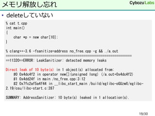 • deleteしていない
メモリ解放し忘れ
% cat t.cpp
int main()
{
char *p = new char[10];
}
% clang++-3.6 -fsanitize=address no_free.cpp -g && ./a.out
=================================================================
==11320==ERROR: LeakSanitizer: detected memory leaks
Direct leak of 10 byte(s) in 1 object(s) allocated from:
#0 0x4dc4f2 in operator new[](unsigned long) (/a.out+0x4dc4f2)
#1 0x4dd24f in main /no_free.cpp:3:12
#2 0x7fc2af5a4f44 in __libc_start_main /build/eglibc-oGUzwX/eglibc-
2.19/csu/libc-start.c:287
SUMMARY: AddressSanitizer: 10 byte(s) leaked in 1 allocation(s).
19/30
 