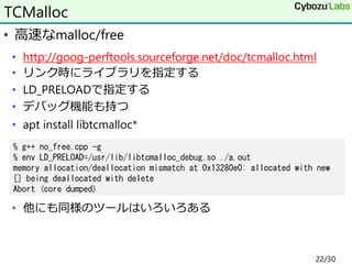 • 高速なmalloc/free
• http://goog-perftools.sourceforge.net/doc/tcmalloc.html
• リンク時にライブラリを指定する
• LD_PRELOADで指定する
• デバッグ機能も持つ
• apt install libtcmalloc*
• 他にも同様のツールはいろいろある
TCMalloc
% g++ no_free.cpp -g
% env LD_PRELOAD=/usr/lib/libtcmalloc_debug.so ./a.out
memory allocation/deallocation mismatch at 0x13280e0: allocated with new
[] being deallocated with delete
Abort (core dumped)
22/30
 