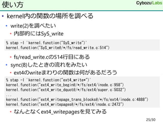 • kernel内の関数の場所を調べる
• write(2)を調べたい
• 内部的にはSyS_write
• fs/read_write.cの514行目にある
• sync(8)したときの流れをみたい
• ext4のwriteまわりの関数は何があるだろう
• なんとなくext4_writepagesを見てみる
使い方
% stap -l 'kernel.function("SyS_write")'
kernel.function("SyS_write@/*/fs/read_write.c:514")
% stap -l 'kernel.function("ext4_write*")'
kernel.function("ext4_write_begin@/*/fs/ext4/inode.c:958")
kernel.function("ext4_write_dquot@/*/fs/ext4/super.c:5032")
...
kernel.function("ext4_writepage_trans_blocks@/*/fs/ext4/inode.c:4888")
kernel.function("ext4_writepages@/*/fs/ext4/inode.c:2473")
25/30
 