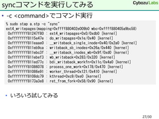 • -c <command>でコマンド実行
• いろいろ試してみる
syncコマンドを実行してみる
% sudo stap a.stp -c "sync"
ext4_writepages(mapping=0xffff880402e009b0 wbc=0xffff880405a9bc58)
0xffffffff81247f80 : ext4_writepages+0x0/0xdb0 [kernel]
0xffffffff8115e47e : do_writepages+0x1e/0x40 [kernel]
0xffffffff811eaae0 : __writeback_single_inode+0x40/0x2a0 [kernel]
0xffffffff811eb9ca : writeback_sb_inodes+0x26a/0x440 [kernel]
0xffffffff811ebc3f : __writeback_inodes_wb+0x9f/0xd0 [kernel]
0xffffffff811ebef3 : wb_writeback+0x283/0x320 [kernel]
0xffffffff811ed77c : bdi_writeback_workfn+0x11c/0x4a0 [kernel]
0xffffffff81086078 : process_one_work+0x178/0x470 [kernel]
0xffffffff81086e91 : worker_thread+0x121/0x410 [kernel]
0xffffffff8108dc79 : kthread+0xc9/0xe0 [kernel]
0xffffffff8173a3e8 : ret_from_fork+0x58/0x90 [kernel]
27/30
 