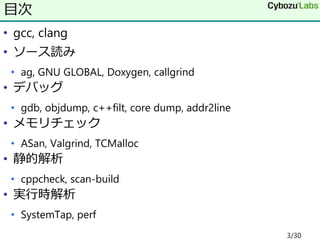 • gcc, clang
• ソース読み
• ag, GNU GLOBAL, Doxygen, callgrind
• デバッグ
• gdb, objdump, c++filt, core dump, addr2line
• メモリチェック
• ASan, Valgrind, TCMalloc
• 静的解析
• cppcheck, scan-build
• 実行時解析
• SystemTap, perf
目次
3/30
 
