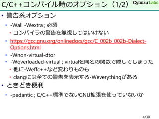 • 警告系オプション
• -Wall -Wextra ; 必須
• コンパイラの警告を無視してはいけない
• https://gcc.gnu.org/onlinedocs/gcc/C_002b_002b-Dialect-
Options.html
• -Wnon-virtual-dtor
• -Woverloaded-virtual ; virtualを同名の関数で隠してしまった
• 他に-Weffc++など変わりものも
• clangには全ての警告を表示する-Weverythingがある
• ときどき便利
• -pedantic ; C/C++標準でないGNU拡張を使っていないか
C/C++コンパイル時のオプション（1/2）
4/30
 
