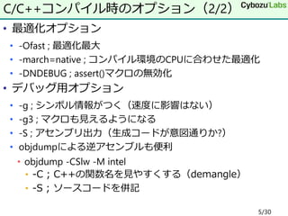 • 最適化オプション
• -Ofast ; 最適化最大
• -march=native ; コンパイル環境のCPUに合わせた最適化
• -DNDEBUG ; assert()マクロの無効化
• デバッグ用オプション
• -g ; シンボル情報がつく（速度に影響はない）
• -g3 ; マクロも見えるようになる
• -S ; アセンブリ出力（生成コードが意図通りか?）
• objdumpによる逆アセンブルも便利
• objdump -CSlw -M intel
• -C ; C++の関数名を見やすくする（demangle）
• -S ; ソースコードを併記
C/C++コンパイル時のオプション（2/2）
5/30
 