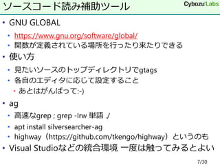 • GNU GLOBAL
• https://www.gnu.org/software/global/
• 関数が定義されている場所を行ったり来たりできる
• 使い方
• 見たいソースのトップディレクトリでgtags
• 各自のエディタに応じて設定すること
• あとはがんばって:-)
• ag
• 高速なgrep ; grep -Irw 単語 ./
• apt install silversearcher-ag
• highway（https://github.com/tkengo/highway）というのも
• Visual Studioなどの統合環境 一度は触ってみるとよい
ソースコード読み補助ツール
7/30
 
