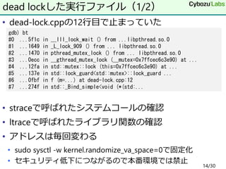• dead-lock.cppの12行目で止まっていた
• straceで呼ばれたシステムコールの確認
• ltraceで呼ばれたライブラリ関数の確認
• アドレスは毎回変わる
• sudo sysctl -w kernel.randomize...