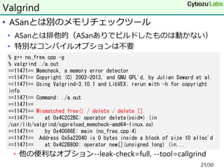 • ASanとは別のメモリチェックツール
• ASanとは排他的（ASanありでビルドしたものは動かない）
• 特別なコンパイルオプションは不要
• 他の便利なオプション--leak-check=full, --tool=callgrind
V...