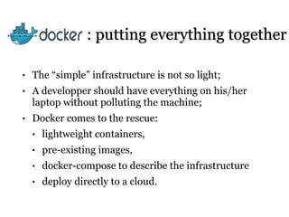 : putting everything together
• The “simple” infrastructure is not so light;
• A developper should have everything on his/her
laptop without polluting the machine;
• Docker comes to the rescue:
• lightweight containers,
• pre-existing images,
• docker-compose to describe the infrastructure
• deploy directly to a cloud.
 