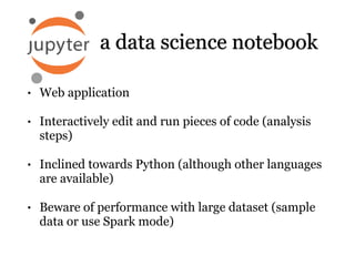 • Web application
• Interactively edit and run pieces of code (analysis
steps)
• Inclined towards Python (although other languages
are available)
• Beware of performance with large dataset (sample
data or use Spark mode)
a data science notebook
 