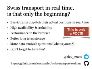 Swiss transport in real time,
is that only the beginning?
• Bus & trains dispatch their actual positions in real time
• High availability & scalability
• Performance in the browser
• Better long term storage
• More data analysis questions (what’s yours?)
• Don’t forget to have fun!
https://github.com/alexmasselot/swiss-transport-realtime
@alex_mass
This is only
a POC!!!
 