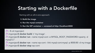 @mlteal | #WCPHX | 2019
Starting with a Dockerﬁle
Starting with an all-in-one approach:
🦄 :~$ cd myproject
🦄 :myproject$ docker build -t ‘my-image’ .
🦄 :myproject$ docker run --name mysql-cont -e MYSQL_ROOT_PASSWORD=qwerty -d
mysql:5.7
🦄 :myproject$ docker run --name wp-cont --link mysql-cont:mysql -p 8000:80 -d my-image
🦄 :myproject$ docker stop wp-cont
3. Build the image
4. Run the mysql container
5. Run the WP container — accessed at http://localhost:8000
 