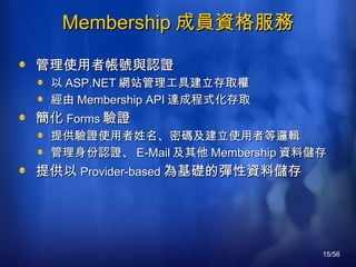 Membership 成員資格服務 管理使用者帳號與認證 以 ASP.NET 網站管理工具建立存取權 經由 Membership API 達成程式化存取 簡化 Forms 驗證 提供驗證使用者姓名、密碼及建立使用者等邏輯 管理身份認證、 E-Mail 及其他 Membership 資料儲存 提供以 Provider-based 為基礎的彈性資料儲存 