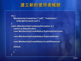 建立新的使用者帳號 try { Membership.CreateUser ("Jeff", "imbatman!", "jeffpr@microsoft.com"); } catch (MembershipCreateUserException e) { switch (e.StatusCode) { case MembershipCreateStatus.DuplicateUsername: ... case MembershipCreateStatus.DuplicateEmail: ... case MembershipCreateStatus.InvalidPassword: ... default: ... } } 