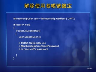 解除使用者帳號鎖定 MembershipUser user = Membership.GetUser ("Jeff"); if (user != null)  { if (user.IsLockedOut)  { user.UnlockUser (); // TODO: Optionally use // MembershipUser.ResetPassword // to reset Jeff's password } } 