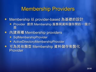 Membership Providers Membership 以 provider-based 為基礎的設計 Provider  提供 Membership 服務與資料儲存間的一個介面 內建兩種 M embership providers SqlMembershipProvider ActiveDirectoryMembershipProvider 可為其他類型 Membership 資料儲存客製化 Provider 