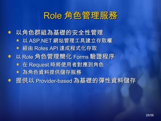 Role 角色管理服務 以角色群組為基礎的安全性管理 以 ASP.NET 網站管理工具建立存取權 經由 Roles API 達成程式化存取 以 Role 角色管理簡化 Forms 驗證程序 在 Request 時將使用者對應到角色 為角色資料提供儲存服務 提供以 Provider-based 為基礎的彈性資料儲存 