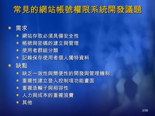 常見的網站帳號權限系統開發議題 需求 網站存取必須具備安全性 帳號與密碼的建立與管理 使用者群組分類 記錄保存使用者個人獨特資料 缺點 缺乏一致性與簡便性的開發與管理機制 重複性建立登入控制項功能畫面 重複造輪子與相容性 人力與成本的重複浪費 其他 