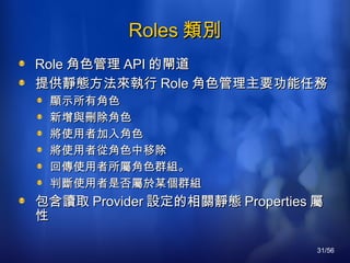 Roles 類別 Role 角色管理 API 的閘道 提供靜態方法來執行 Role 角色管理主要功能任務 顯示所有角色 新增與刪除角色 將使用者加入角色 將使用者從角色中移除  回傳使用者所屬角色群組。 判斷使用者是否屬於某個群組  包含讀取 Provider 設定的相關靜態 Properties 屬性 