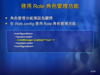 啓用 Role 角色管理功能 角色管理功能預設為關閉 在 Web.config 啓用 Role 角色管理功能： <configuration> <system.web> <roleManager enabled="true" /> </system.web> </configuration> 