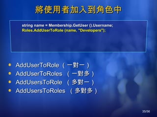 將使用者加入到角色中 AddUserToRole （一對一） AddUserToRoles  （一對多） AddUsersToRole  （多對一） AddUsersToRoles  （多對多） string name = Membership.GetUser ().Username; Roles.AddUserToRole (name, "Developers"); 