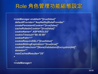 Role 角色管理功能組態設定 <roleManager enabled="[true|false]" defaultProvider="AspNetSqlRoleProvider" createPersistentCookie="[true|false]" cacheRolesInCookie="[true|false]" cookieName=".ASPXROLES" cookieTimeout="00:30:00" cookiePath="/" cookieRequireSSL="[true|false]" cookieSlidingExpiration="[true|true]" cookieProtection="[None|Validation|Encryption|All]" domain="" maxCachedResults="25" > ... </roleManager> 