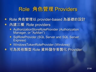 Role  角色管理 Providers Role 角色管理以 provider-based 為基礎的設計 內建三種  R ole providers AuthorizationStoreRoleProvider (Authorization Manager, or "AzMan") SqlRoleProvider (SQL Server and SQL Server Express) WindowsTokenRoleProvider (Windows) 可為其他類型 Role 資料儲存客製化 Provider 