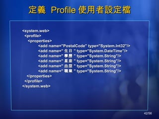 定義  Profile 使用者設定檔 <system.web> <profile> <properties> <add name="PostalCode" type="System.Int32"/> <add name=" 生日 " type="System.DateTime"/> <add name=" 學歷 " type="System.String"/> <add name=" 星座 " type="System.String"/> <add name=" 血型 " type="System.String"/> <add name=" 職業 " type="System.String"/> </properties> </profile> </system.web> 
