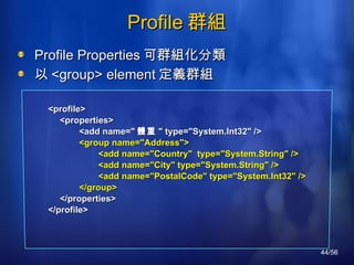 Profile 群組 Profile  Properties 可群組化分類 以 <group> element 定義群組 <profile> 　 <properties> 　　　 <add name=" 體重 " type="System.Int32" /> 　　　 <group name="Address"> 　　　　　 <add name="Country"  type="System.String" /> 　　　　　 <add name="City" type="System.String" /> 　　　　　 <add name="PostalCode" type="System.Int32" /> 　　　 </group> 　 </properties> </profile> 